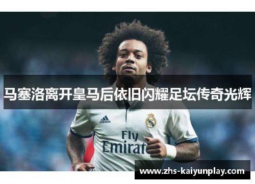 马塞洛离开皇马后依旧闪耀足坛传奇光辉